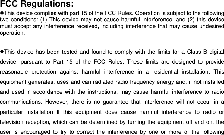 FCC Regulations: This device complies with part 15 of the FCC Rules. Operation is subject to the following two conditions: (1) This device may not cause harmful interference, and (2) this device must accept any interference received, including interference that may cause undesired operation.  This device has been tested and found to comply  with the limits for a Class B digital device,  pursuant  to  Part  15  of  the  FCC  Rules.  These  limits  are  designed  to  provide reasonable  protection  against  harmful  interference  in  a  residential  installation.  This equipment generates, uses and can radiated radio frequency energy and, if not installed and used  in  accordance  with  the instructions, may  cause  harmful interference  to  radio communications.  However,  there  is  no  guarantee  that  interference  will  not  occur  in  a particular  installation  If  this  equipment  does  cause  harmful  interference  to  radio  or television reception, which can be determined by turning the equipment off and on, the user  is  encouraged  to  try  to  correct  the  interference  by  one  or  more  of  the  following 