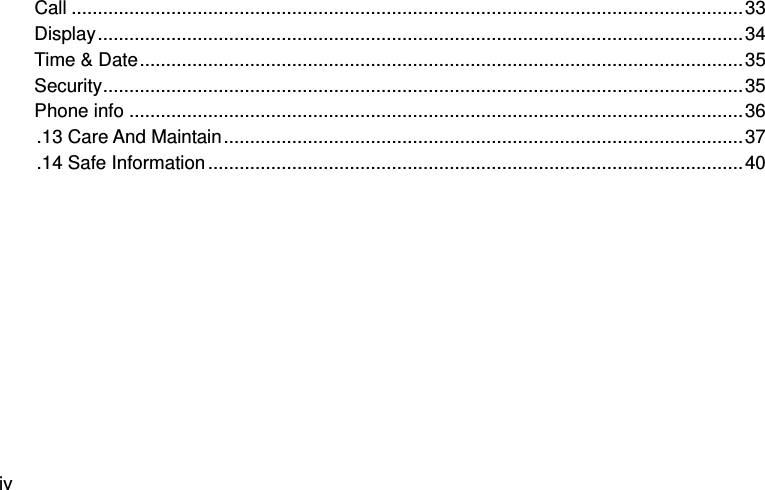  iv Call ................................................................................................................................ 33 Display ........................................................................................................................... 34 Time &amp; Date ................................................................................................................... 35 Security .......................................................................................................................... 35 Phone info ..................................................................................................................... 36 .13 Care And Maintain ................................................................................................... 37 .14 Safe Information ...................................................................................................... 40  