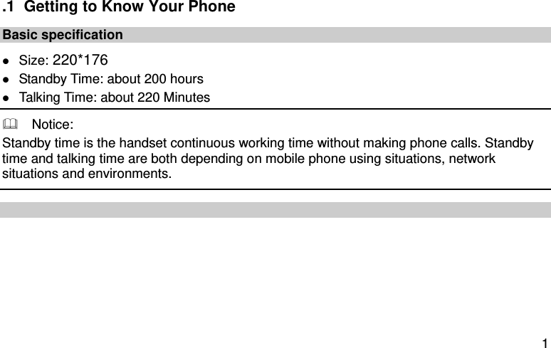  1 .1  Getting to Know Your Phone Basic specification  Size: 220*176  Standby Time: about 200 hours  Talking Time: about 220 Minutes   Notice: Standby time is the handset continuous working time without making phone calls. Standby time and talking time are both depending on mobile phone using situations, network situations and environments.         