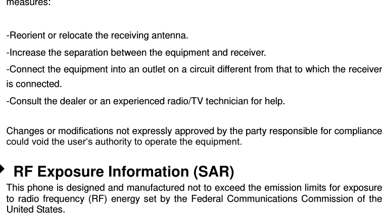 measures:  -Reorient or relocate the receiving antenna. -Increase the separation between the equipment and receiver. -Connect the equipment into an outlet on a circuit different from that to which the receiver is connected. -Consult the dealer or an experienced radio/TV technician for help.  Changes or modifications not expressly approved by the party responsible for compliance could void the user‘s authority to operate the equipment.   RF Exposure Information (SAR) This phone is designed and manufactured not to exceed the emission limits for exposure to radio frequency (RF) energy set by the Federal Communications Commission of the United States.    