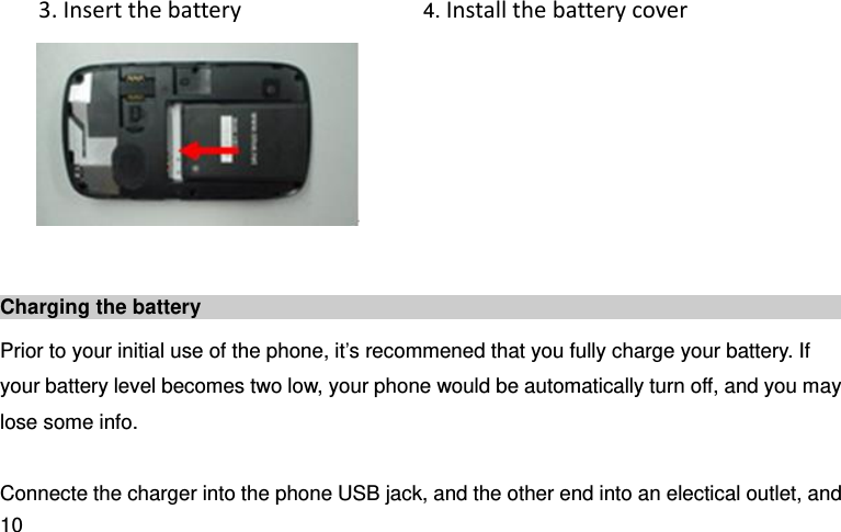  10   3. Insert the battery                    4. Install the battery cover     Charging the battery   Prior to your initial use of the phone, it’s recommened that you fully charge your battery. If your battery level becomes two low, your phone would be automatically turn off, and you may lose some info.    Connecte the charger into the phone USB jack, and the other end into an electical outlet, and 