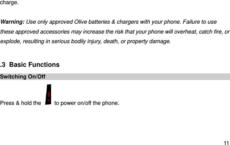  11 charge.    Warning: Use only approved Olive batteries &amp; chargers with your phone. Failure to use these approved accessories may increase the risk that your phone will overheat, catch fire, or explode, resulting in serious bodily injury, death, or property damage.                         .3  Basic Functions Switching On/Off Press &amp; hold the    to power on/off the phone.    