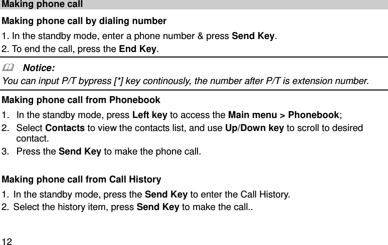  12 Making phone call Making phone call by dialing number 1. In the standby mode, enter a phone number &amp; press Send Key.   2. To end the call, press the End Key.   Notice: You can input P/T bypress [*] key continously, the number after P/T is extension number. Making phone call from Phonebook   1.  In the standby mode, press Left key to access the Main menu &gt; Phonebook; 2.  Select Contacts to view the contacts list, and use Up/Down key to scroll to desired contact.   3.  Press the Send Key to make the phone call.  Making phone call from Call History 1. In the standby mode, press the Send Key to enter the Call History. 2. Select the history item, press Send Key to make the call.. 