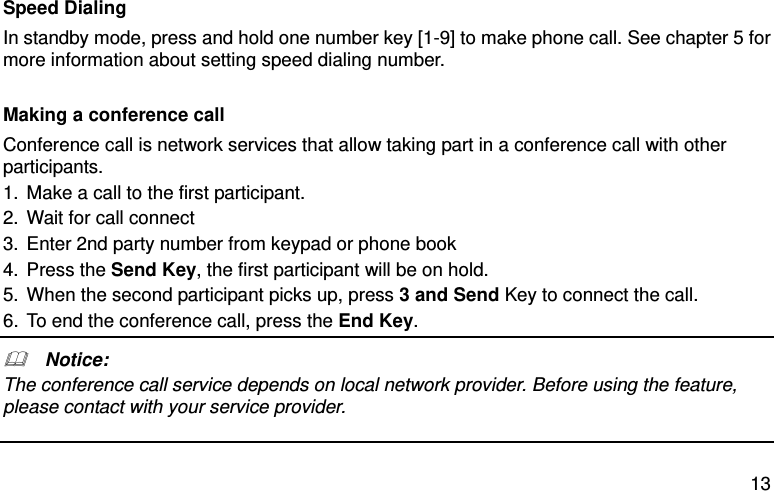  13 Speed Dialing In standby mode, press and hold one number key [1-9] to make phone call. See chapter 5 for more information about setting speed dialing number.  Making a conference call Conference call is network services that allow taking part in a conference call with other participants. 1. Make a call to the first participant. 2. Wait for call connect 3. Enter 2nd party number from keypad or phone book 4. Press the Send Key, the first participant will be on hold. 5. When the second participant picks up, press 3 and Send Key to connect the call.   6. To end the conference call, press the End Key.     Notice: The conference call service depends on local network provider. Before using the feature, please contact with your service provider.   