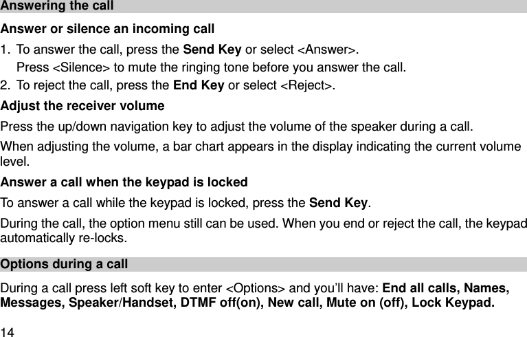  14 Answering the call Answer or silence an incoming call 1. To answer the call, press the Send Key or select &lt;Answer&gt;. Press &lt;Silence&gt; to mute the ringing tone before you answer the call. 2. To reject the call, press the End Key or select &lt;Reject&gt;. Adjust the receiver volume Press the up/down navigation key to adjust the volume of the speaker during a call. When adjusting the volume, a bar chart appears in the display indicating the current volume level. Answer a call when the keypad is locked   To answer a call while the keypad is locked, press the Send Key. During the call, the option menu still can be used. When you end or reject the call, the keypad automatically re-locks. Options during a call During a call press left soft key to enter &lt;Options&gt; and you’ll have: End all calls, Names, Messages, Speaker/Handset, DTMF off(on), New call, Mute on (off), Lock Keypad. 