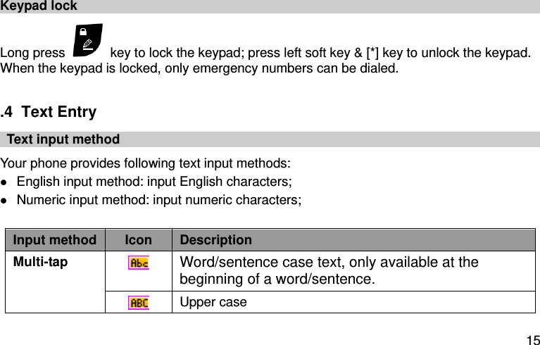  15 Keypad lock Long press    key to lock the keypad; press left soft key &amp; [*] key to unlock the keypad.     When the keypad is locked, only emergency numbers can be dialed.  .4  Text Entry   Text input method Your phone provides following text input methods:  English input method: input English characters;  Numeric input method: input numeric characters;  Input method Icon Description   Multi-tap  Word/sentence case text, only available at the beginning of a word/sentence.  Upper case 