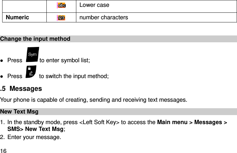  16  Lower case Numeric  number characters  Change the input method  Press  to enter symbol list;  Press    to switch the input method; .5  Messages Your phone is capable of creating, sending and receiving text messages.   New Text Msg 1. In the standby mode, press &lt;Left Soft Key&gt; to access the Main menu &gt; Messages &gt; SMS&gt; New Text Msg; 2. Enter your message. 