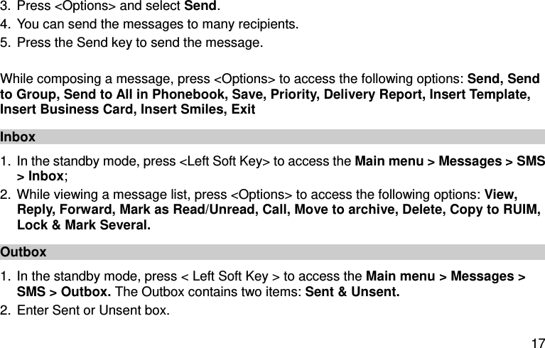  17 3. Press &lt;Options&gt; and select Send. 4. You can send the messages to many recipients. 5. Press the Send key to send the message.  While composing a message, press &lt;Options&gt; to access the following options: Send, Send to Group, Send to All in Phonebook, Save, Priority, Delivery Report, Insert Template, Insert Business Card, Insert Smiles, Exit Inbox 1. In the standby mode, press &lt;Left Soft Key&gt; to access the Main menu &gt; Messages &gt; SMS &gt; Inbox; 2. While viewing a message list, press &lt;Options&gt; to access the following options: View, Reply, Forward, Mark as Read/Unread, Call, Move to archive, Delete, Copy to RUIM, Lock &amp; Mark Several.   Outbox 1. In the standby mode, press &lt; Left Soft Key &gt; to access the Main menu &gt; Messages &gt; SMS &gt; Outbox. The Outbox contains two items: Sent &amp; Unsent.   2. Enter Sent or Unsent box.   