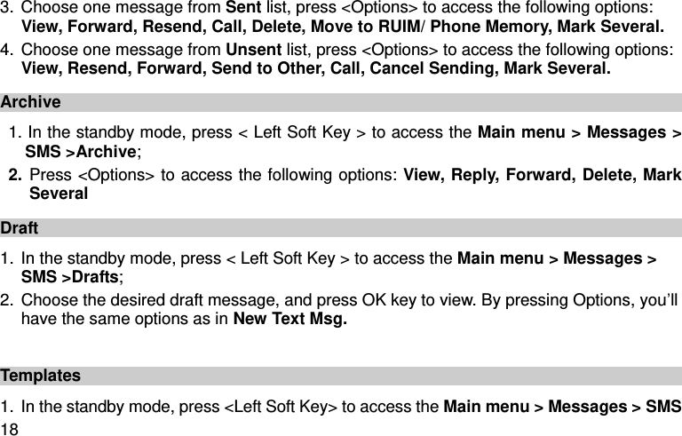  18 3. Choose one message from Sent list, press &lt;Options&gt; to access the following options: View, Forward, Resend, Call, Delete, Move to RUIM/ Phone Memory, Mark Several. 4. Choose one message from Unsent list, press &lt;Options&gt; to access the following options: View, Resend, Forward, Send to Other, Call, Cancel Sending, Mark Several. Archive 1. In the standby mode, press &lt; Left Soft Key &gt; to access the Main menu &gt; Messages &gt; SMS &gt;Archive; 2. Press &lt;Options&gt; to access the following options: View, Reply, Forward, Delete, Mark Several Draft 1. In the standby mode, press &lt; Left Soft Key &gt; to access the Main menu &gt; Messages &gt; SMS &gt;Drafts; 2. Choose the desired draft message, and press OK key to view. By pressing Options, you’ll have the same options as in New Text Msg.    Templates 1. In the standby mode, press &lt;Left Soft Key&gt; to access the Main menu &gt; Messages &gt; SMS 