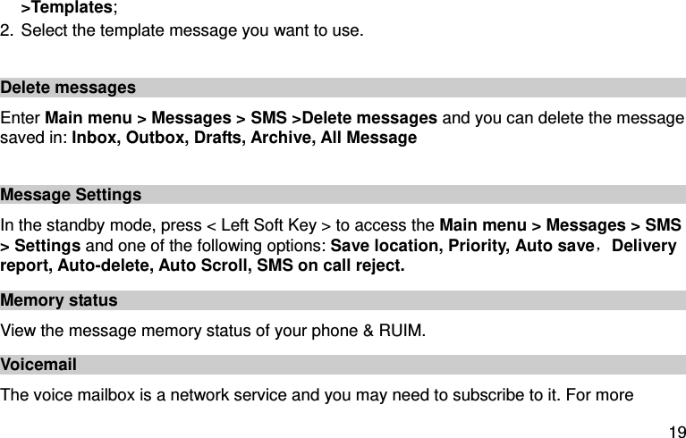  19 &gt;Templates; 2. Select the template message you want to use.  Delete messages Enter Main menu &gt; Messages &gt; SMS &gt;Delete messages and you can delete the message saved in: Inbox, Outbox, Drafts, Archive, All Message    Message Settings In the standby mode, press &lt; Left Soft Key &gt; to access the Main menu &gt; Messages &gt; SMS &gt; Settings and one of the following options: Save location, Priority, Auto save，Delivery report, Auto-delete, Auto Scroll, SMS on call reject. Memory status View the message memory status of your phone &amp; RUIM.   Voicemail   The voice mailbox is a network service and you may need to subscribe to it. For more 