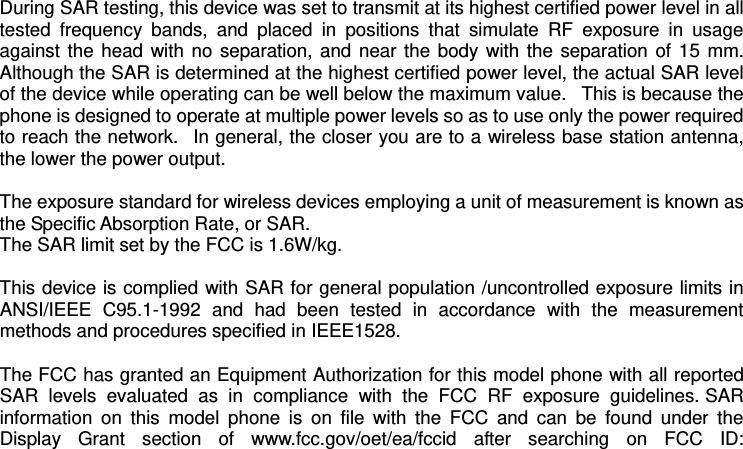 During SAR testing, this device was set to transmit at its highest certified power level in all tested  frequency  bands,  and  placed  in  positions  that  simulate  RF  exposure  in  usage against the head with no separation, and near the body with the separation of 15 mm. Although the SAR is determined at the highest certified power level, the actual SAR level of the device while operating can be well below the maximum value.   This is because the phone is designed to operate at multiple power levels so as to use only the power required to reach the network.   In general, the closer you are to a wireless base station antenna, the lower the power output.  The exposure standard for wireless devices employing a unit of measurement is known as the Specific Absorption Rate, or SAR.  The SAR limit set by the FCC is 1.6W/kg.   This device is complied with SAR for general population /uncontrolled exposure limits in ANSI/IEEE  C95.1-1992  and  had  been  tested  in  accordance  with  the  measurement methods and procedures specified in IEEE1528.    The FCC has granted an Equipment Authorization for this model phone with all reported SAR  levels  evaluated  as  in  compliance  with  the  FCC  RF  exposure  guidelines. SAR information  on  this  model  phone  is  on  file  with  the  FCC  and  can  be  found  under  the Display  Grant  section  of  www.fcc.gov/oet/ea/fccid  after  searching  on  FCC  ID: 