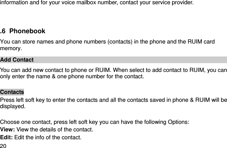  20 information and for your voice mailbox number, contact your service provider.    .6  Phonebook You can store names and phone numbers (contacts) in the phone and the RUIM card memory. Add Contact   You can add new contact to phone or RUIM. When select to add contact to RUIM, you can only enter the name &amp; one phone number for the contact.    Contacts   Press left soft key to enter the contacts and all the contacts saved in phone &amp; RUIM will be displayed.    Choose one contact, press left soft key you can have the following Options:   View: View the details of the contact.   Edit: Edit the info of the contact.   