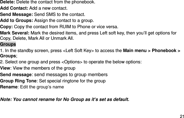  21 Delete: Delete the contact from the phonebook.   Add Contact: Add a new contact.   Send Message: Send SMS to the contact.   Add to Groups: Assign the contact to a group.   Copy: Copy the contact from RUIM to Phone or vice versa.   Mark Several: Mark the desired items, and press Left soft key, then you’ll get options for Copy, Delete, Mark All or Unmark All.   Groups 1. In the standby screen, press &lt;Left Soft Key&gt; to access the Main menu &gt; Phonebook &gt; Groups; 2. Select one group and press &lt;Options&gt; to operate the below options:   View: View the members of the group Send message: send messages to group members Group Ring Tone: Set special ringtone for the group Rename: Edit the group’s name  Note: You cannot rename for No Group as it’s set as default.    