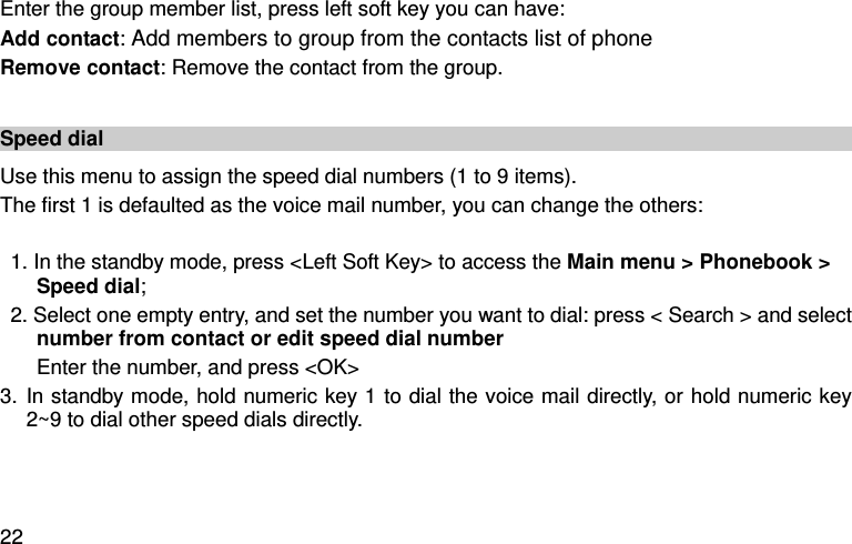  22 Enter the group member list, press left soft key you can have:   Add contact: Add members to group from the contacts list of phone Remove contact: Remove the contact from the group.    Speed dial Use this menu to assign the speed dial numbers (1 to 9 items). The first 1 is defaulted as the voice mail number, you can change the others:  1. In the standby mode, press &lt;Left Soft Key&gt; to access the Main menu &gt; Phonebook &gt; Speed dial; 2. Select one empty entry, and set the number you want to dial: press &lt; Search &gt; and select number from contact or edit speed dial number   Enter the number, and press &lt;OK&gt; 3. In standby mode, hold numeric key 1 to dial the voice mail directly, or hold numeric key 2~9 to dial other speed dials directly.    