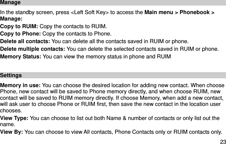  23 Manage In the standby screen, press &lt;Left Soft Key&gt; to access the Main menu &gt; Phonebook &gt; Manage:   Copy to RUIM: Copy the contacts to RUIM.   Copy to Phone: Copy the contacts to Phone.   Delete all contacts: You can delete all the contacts saved in RUIM or phone.   Delete multiple contacts: You can delete the selected contacts saved in RUIM or phone.   Memory Status: You can view the memory status in phone and RUIM  Settings   Memory in use: You can choose the desired location for adding new contact. When choose Phone, new contact will be saved to Phone memory directly, and when choose RUIM, new contact will be saved to RUIM memory directly. If choose Memory, when add a new contact, will ask user to choose Phone or RUIM first, then save the new contact in the location user chooses.   View Type: You can choose to list out both Name &amp; number of contacts or only list out the name. View By: You can choose to view All contacts, Phone Contacts only or RUIM contacts only.   