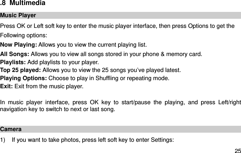  25 .8  Multimedia Music Player Press OK or Left soft key to enter the music player interface, then press Options to get the Following options:   Now Playing: Allows you to view the current playing list.   All Songs: Allows you to view all songs stored in your phone &amp; memory card.   Playlists: Add playlists to your player.   Top 25 played: Allows you to view the 25 songs you’ve played latest.   Playing Options: Choose to play in Shuffling or repeating mode.   Exit: Exit from the music player.    In  music  player  interface,  press  OK  key  to  start/pause  the  playing,  and  press  Left/right navigation key to switch to next or last song.    Camera 1)  If you want to take photos, press left soft key to enter Settings:   