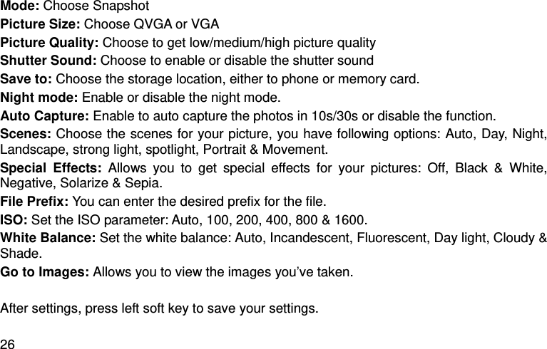  26 Mode: Choose Snapshot Picture Size: Choose QVGA or VGA Picture Quality: Choose to get low/medium/high picture quality Shutter Sound: Choose to enable or disable the shutter sound Save to: Choose the storage location, either to phone or memory card.   Night mode: Enable or disable the night mode.   Auto Capture: Enable to auto capture the photos in 10s/30s or disable the function.   Scenes: Choose the scenes for your picture, you have following options: Auto, Day, Night, Landscape, strong light, spotlight, Portrait &amp; Movement.   Special  Effects:  Allows  you  to  get  special  effects  for  your  pictures:  Off,  Black  &amp;  White, Negative, Solarize &amp; Sepia.   File Prefix: You can enter the desired prefix for the file. ISO: Set the ISO parameter: Auto, 100, 200, 400, 800 &amp; 1600. White Balance: Set the white balance: Auto, Incandescent, Fluorescent, Day light, Cloudy &amp; Shade. Go to Images: Allows you to view the images you’ve taken.    After settings, press left soft key to save your settings. 