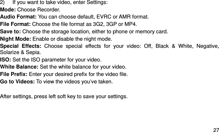  27  2)  If you want to take video, enter Settings:   Mode: Choose Recorder.   Audio Format: You can choose default, EVRC or AMR format. File Format: Choose the file format as 3G2, 3GP or MP4.   Save to: Choose the storage location, either to phone or memory card.   Night Mode: Enable or disable the night mode.   Special  Effects:  Choose  special  effects  for  your  video:  Off,  Black  &amp;  White,  Negative, Solarize &amp; Sepia. ISO: Set the ISO parameter for your video.   White Balance: Set the white balance for your video.   File Prefix: Enter your desired prefix for the video file.   Go to Videos: To view the videos you’ve taken.    After settings, press left soft key to save your settings.  