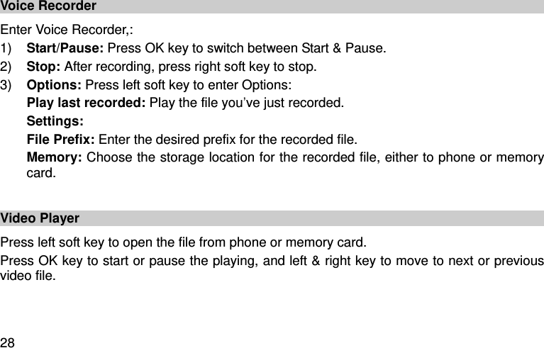  28 Voice Recorder Enter Voice Recorder,:   1) Start/Pause: Press OK key to switch between Start &amp; Pause.   2) Stop: After recording, press right soft key to stop. 3) Options: Press left soft key to enter Options:   Play last recorded: Play the file you’ve just recorded.   Settings:   File Prefix: Enter the desired prefix for the recorded file.   Memory: Choose the storage location for the recorded file, either to phone or memory card.    Video Player Press left soft key to open the file from phone or memory card.   Press OK key to start or pause the playing, and left &amp; right key to move to next or previous video file.     