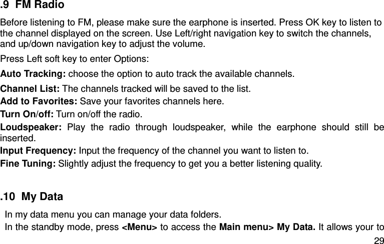  29 .9  FM Radio Before listening to FM, please make sure the earphone is inserted. Press OK key to listen to the channel displayed on the screen. Use Left/right navigation key to switch the channels, and up/down navigation key to adjust the volume.   Press Left soft key to enter Options:   Auto Tracking: choose the option to auto track the available channels.   Channel List: The channels tracked will be saved to the list.   Add to Favorites: Save your favorites channels here.   Turn On/off: Turn on/off the radio.   Loudspeaker:  Play  the  radio  through  loudspeaker,  while  the  earphone  should  still  be inserted.   Input Frequency: Input the frequency of the channel you want to listen to.   Fine Tuning: Slightly adjust the frequency to get you a better listening quality.    .10  My Data In my data menu you can manage your data folders. In the standby mode, press &lt;Menu&gt; to access the Main menu&gt; My Data. It allows your to 