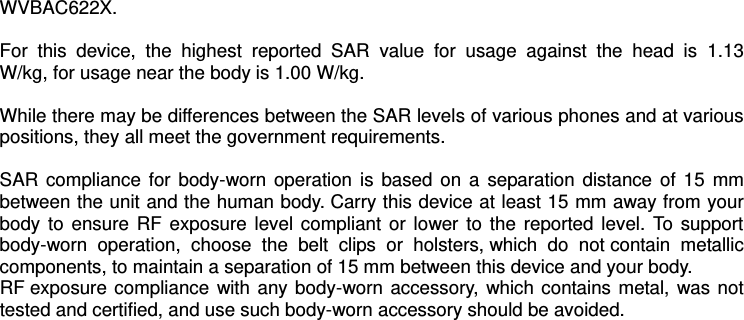 WVBAC622X.  For  this  device,  the  highest  reported  SAR  value  for  usage  against  the  head  is  1.13 W/kg, for usage near the body is 1.00 W/kg.  While there may be differences between the SAR levels of various phones and at various positions, they all meet the government requirements.  SAR compliance for  body-worn operation is based on a  separation distance of  15  mm between the unit and the human body. Carry this device at least 15 mm away from your body to  ensure RF  exposure  level  compliant or  lower to  the reported  level.  To support body-worn  operation,  choose  the  belt  clips  or  holsters, which  do  not contain  metallic components, to maintain a separation of 15 mm between this device and your body.   RF exposure compliance with any body-worn accessory, which contains metal, was not tested and certified, and use such body-worn accessory should be avoided.    