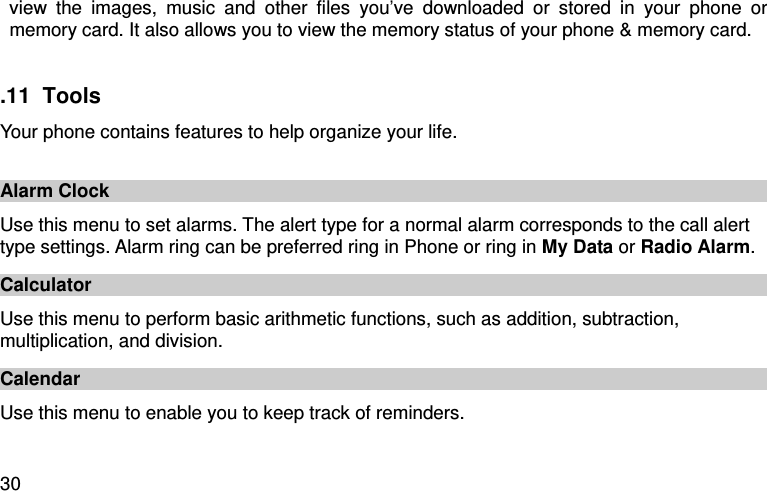  30 view  the  images,  music  and  other  files  you’ve  downloaded  or  stored  in  your  phone  or memory card. It also allows you to view the memory status of your phone &amp; memory card.    .11  Tools Your phone contains features to help organize your life.  Alarm Clock Use this menu to set alarms. The alert type for a normal alarm corresponds to the call alert type settings. Alarm ring can be preferred ring in Phone or ring in My Data or Radio Alarm. Calculator Use this menu to perform basic arithmetic functions, such as addition, subtraction, multiplication, and division. Calendar Use this menu to enable you to keep track of reminders.   