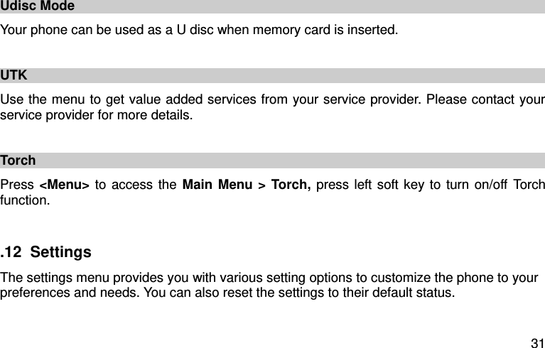  31 Udisc Mode Your phone can be used as a U disc when memory card is inserted.    UTK   Use the menu to get value added services from your service provider. Please contact your service provider for more details.    Torch Press &lt;Menu&gt; to access the Main Menu &gt; Torch, press left soft key to turn on/off Torch function.  .12  Settings The settings menu provides you with various setting options to customize the phone to your preferences and needs. You can also reset the settings to their default status. 