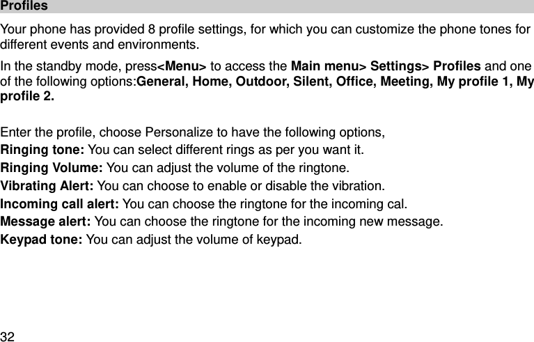  32 Profiles Your phone has provided 8 profile settings, for which you can customize the phone tones for different events and environments.   In the standby mode, press&lt;Menu&gt; to access the Main menu&gt; Settings&gt; Profiles and one of the following options:General, Home, Outdoor, Silent, Office, Meeting, My profile 1, My profile 2.  Enter the profile, choose Personalize to have the following options,   Ringing tone: You can select different rings as per you want it. Ringing Volume: You can adjust the volume of the ringtone.   Vibrating Alert: You can choose to enable or disable the vibration.   Incoming call alert: You can choose the ringtone for the incoming cal.   Message alert: You can choose the ringtone for the incoming new message.   Keypad tone: You can adjust the volume of keypad.   