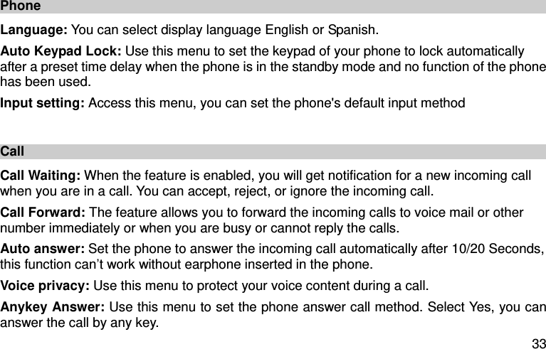  33 Phone Language: You can select display language English or Spanish.   Auto Keypad Lock: Use this menu to set the keypad of your phone to lock automatically after a preset time delay when the phone is in the standby mode and no function of the phone has been used. Input setting: Access this menu, you can set the phone&apos;s default input method  Call   Call Waiting: When the feature is enabled, you will get notification for a new incoming call when you are in a call. You can accept, reject, or ignore the incoming call. Call Forward: The feature allows you to forward the incoming calls to voice mail or other number immediately or when you are busy or cannot reply the calls.   Auto answer: Set the phone to answer the incoming call automatically after 10/20 Seconds, this function can’t work without earphone inserted in the phone. Voice privacy: Use this menu to protect your voice content during a call. Anykey Answer: Use this menu to set the phone answer call method. Select Yes, you can answer the call by any key.   