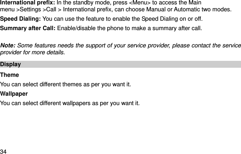  34 International prefix: In the standby mode, press &lt;Menu&gt; to access the Main menu &gt;Settings &gt;Call &gt; International prefix, can choose Manual or Automatic two modes. Speed Dialing: You can use the feature to enable the Speed Dialing on or off.   Summary after Call: Enable/disable the phone to make a summary after call.    Note: Some features needs the support of your service provider, please contact the service provider for more details.   Display Theme You can select different themes as per you want it. Wallpaper You can select different wallpapers as per you want it. 