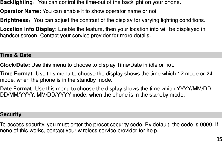 35 Backlighting：You can control the time-out of the backlight on your phone.   Operator Name: You can enable it to show operator name or not. Brightness：You can adjust the contrast of the display for varying lighting conditions. Location Info Display: Enable the feature, then your location info will be displayed in handset screen. Contact your service provider for more details.   Time &amp; Date Clock/Date: Use this menu to choose to display Time/Date in idle or not. Time Format: Use this menu to choose the display shows the time which 12 mode or 24 mode, when the phone is in the standby mode. Date Format: Use this menu to choose the display shows the time which YYYY/MM/DD, DD/MM/YYYY, MM/DD/YYYY mode, when the phone is in the standby mode.  Security To access security, you must enter the preset security code. By default, the code is 0000. If none of this works, contact your wireless service provider for help. 