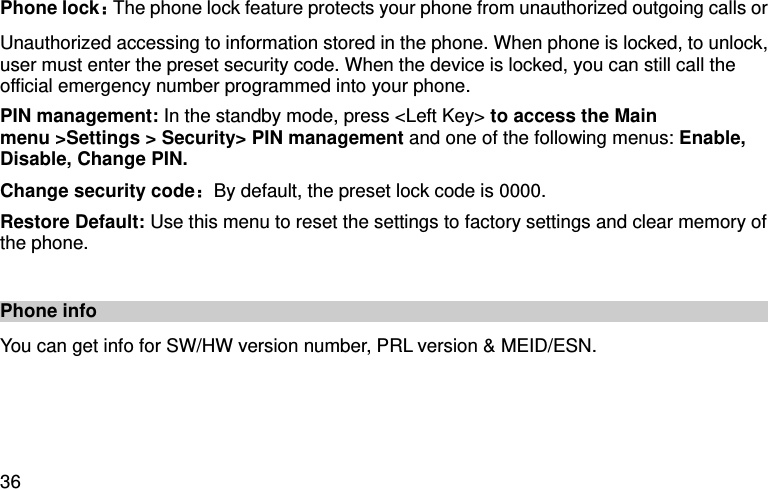  36 Phone lock：The phone lock feature protects your phone from unauthorized outgoing calls or Unauthorized accessing to information stored in the phone. When phone is locked, to unlock, user must enter the preset security code. When the device is locked, you can still call the official emergency number programmed into your phone. PIN management: In the standby mode, press &lt;Left Key&gt; to access the Main menu &gt;Settings &gt; Security&gt; PIN management and one of the following menus: Enable, Disable, Change PIN. Change security code：By default, the preset lock code is 0000. Restore Default: Use this menu to reset the settings to factory settings and clear memory of the phone.  Phone info   You can get info for SW/HW version number, PRL version &amp; MEID/ESN.     