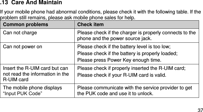  37   .13  Care And Maintain If your mobile phone had abnormal conditions, please check it with the following table. If the problem still remains, please ask mobile phone sales for help. Common problems Check item Can not charge Please check if the charger is properly connects to the phone and the power source jack.   Can not power on Please check if the battery level is too low; Please check if the battery is properly loaded;   Please press Power Key enough time. Insert the R-UIM card but can not read the information in the R-UIM card Please check if properly inserted the R-UIM card; Please check if your R-UIM card is valid.   The mobile phone displays “Input PUK Code” Please communicate with the service provider to get the PUK code and use it to unlock. 