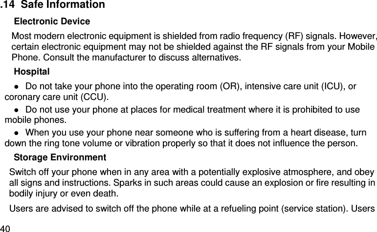  40 .14  Safe Information Electronic Device Most modern electronic equipment is shielded from radio frequency (RF) signals. However, certain electronic equipment may not be shielded against the RF signals from your Mobile Phone. Consult the manufacturer to discuss alternatives. Hospital  Do not take your phone into the operating room (OR), intensive care unit (ICU), or coronary care unit (CCU).    Do not use your phone at places for medical treatment where it is prohibited to use mobile phones.  When you use your phone near someone who is suffering from a heart disease, turn down the ring tone volume or vibration properly so that it does not influence the person.   Storage Environment Switch off your phone when in any area with a potentially explosive atmosphere, and obey all signs and instructions. Sparks in such areas could cause an explosion or fire resulting in bodily injury or even death. Users are advised to switch off the phone while at a refueling point (service station). Users 