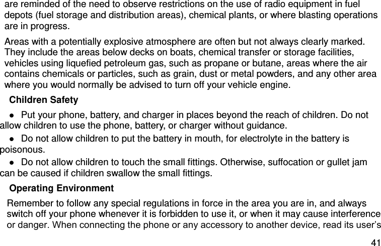  41 are reminded of the need to observe restrictions on the use of radio equipment in fuel depots (fuel storage and distribution areas), chemical plants, or where blasting operations are in progress. Areas with a potentially explosive atmosphere are often but not always clearly marked. They include the areas below decks on boats, chemical transfer or storage facilities, vehicles using liquefied petroleum gas, such as propane or butane, areas where the air contains chemicals or particles, such as grain, dust or metal powders, and any other area where you would normally be advised to turn off your vehicle engine. Children Safety  Put your phone, battery, and charger in places beyond the reach of children. Do not allow children to use the phone, battery, or charger without guidance.  Do not allow children to put the battery in mouth, for electrolyte in the battery is poisonous.    Do not allow children to touch the small fittings. Otherwise, suffocation or gullet jam can be caused if children swallow the small fittings.   Operating Environment Remember to follow any special regulations in force in the area you are in, and always switch off your phone whenever it is forbidden to use it, or when it may cause interference or danger. When connecting the phone or any accessory to another device, read its user’s 