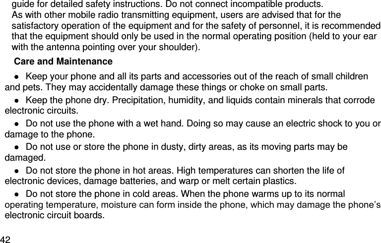  42 guide for detailed safety instructions. Do not connect incompatible products. As with other mobile radio transmitting equipment, users are advised that for the satisfactory operation of the equipment and for the safety of personnel, it is recommended that the equipment should only be used in the normal operating position (held to your ear with the antenna pointing over your shoulder). Care and Maintenance  Keep your phone and all its parts and accessories out of the reach of small children and pets. They may accidentally damage these things or choke on small parts.  Keep the phone dry. Precipitation, humidity, and liquids contain minerals that corrode electronic circuits.  Do not use the phone with a wet hand. Doing so may cause an electric shock to you or damage to the phone.  Do not use or store the phone in dusty, dirty areas, as its moving parts may be damaged.  Do not store the phone in hot areas. High temperatures can shorten the life of electronic devices, damage batteries, and warp or melt certain plastics.  Do not store the phone in cold areas. When the phone warms up to its normal operating temperature, moisture can form inside the phone, which may damage the phone’s electronic circuit boards. 