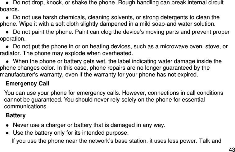  43  Do not drop, knock, or shake the phone. Rough handling can break internal circuit boards.  Do not use harsh chemicals, cleaning solvents, or strong detergents to clean the phone. Wipe it with a soft cloth slightly dampened in a mild soap-and water solution.  Do not paint the phone. Paint can clog the device’s moving parts and prevent proper operation.  Do not put the phone in or on heating devices, such as a microwave oven, stove, or radiator. The phone may explode when overheated.  When the phone or battery gets wet, the label indicating water damage inside the phone changes color. In this case, phone repairs are no longer guaranteed by the manufacturer&apos;s warranty, even if the warranty for your phone has not expired. Emergency Call You can use your phone for emergency calls. However, connections in call conditions cannot be guaranteed. You should never rely solely on the phone for essential communications. Battery  Never use a charger or battery that is damaged in any way.  Use the battery only for its intended purpose.      If you use the phone near the network’s base station, it uses less power. Talk and 