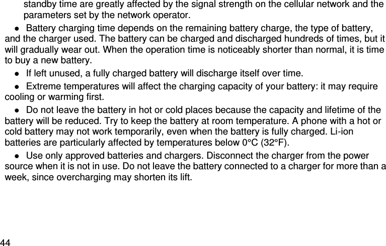  44 standby time are greatly affected by the signal strength on the cellular network and the parameters set by the network operator.  Battery charging time depends on the remaining battery charge, the type of battery, and the charger used. The battery can be charged and discharged hundreds of times, but it will gradually wear out. When the operation time is noticeably shorter than normal, it is time to buy a new battery.  If left unused, a fully charged battery will discharge itself over time.  Extreme temperatures will affect the charging capacity of your battery: it may require cooling or warming first.  Do not leave the battery in hot or cold places because the capacity and lifetime of the battery will be reduced. Try to keep the battery at room temperature. A phone with a hot or cold battery may not work temporarily, even when the battery is fully charged. Li-ion batteries are particularly affected by temperatures below 0°C (32°F).  Use only approved batteries and chargers. Disconnect the charger from the power source when it is not in use. Do not leave the battery connected to a charger for more than a week, since overcharging may shorten its lift. Select                                 Back                               i 