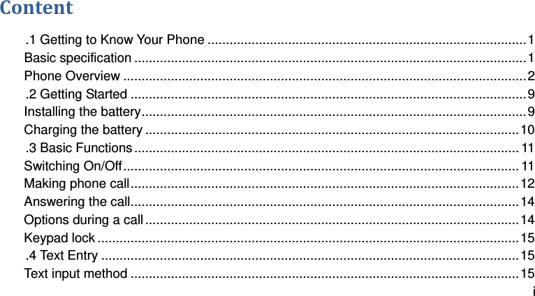  i Content .1 Getting to Know Your Phone ....................................................................................... 1 Basic specification ........................................................................................................... 1 Phone Overview .............................................................................................................. 2 .2 Getting Started ............................................................................................................ 9 Installing the battery ......................................................................................................... 9 Charging the battery ...................................................................................................... 10 .3 Basic Functions ......................................................................................................... 11 Switching On/Off ............................................................................................................ 11 Making phone call .......................................................................................................... 12 Answering the call .......................................................................................................... 14 Options during a call ...................................................................................................... 14 Keypad lock ................................................................................................................... 15 .4 Text Entry .................................................................................................................. 15 Text input method .......................................................................................................... 15 