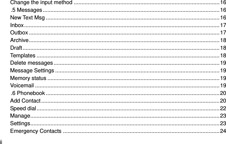  ii Change the input method .............................................................................................. 16 .5 Messages .................................................................................................................. 16 New Text Msg ................................................................................................................ 16 Inbox .............................................................................................................................. 17 Outbox ........................................................................................................................... 17 Archive ........................................................................................................................... 18 Draft ............................................................................................................................... 18 Templates ...................................................................................................................... 18 Delete messages ........................................................................................................... 19 Message Settings .......................................................................................................... 19 Memory status ............................................................................................................... 19 Voicemail ....................................................................................................................... 19 .6 Phonebook ................................................................................................................ 20 Add Contact ................................................................................................................... 20 Speed dial ...................................................................................................................... 22 Manage .......................................................................................................................... 23 Settings .......................................................................................................................... 23 Emergency Contacts ..................................................................................................... 24 