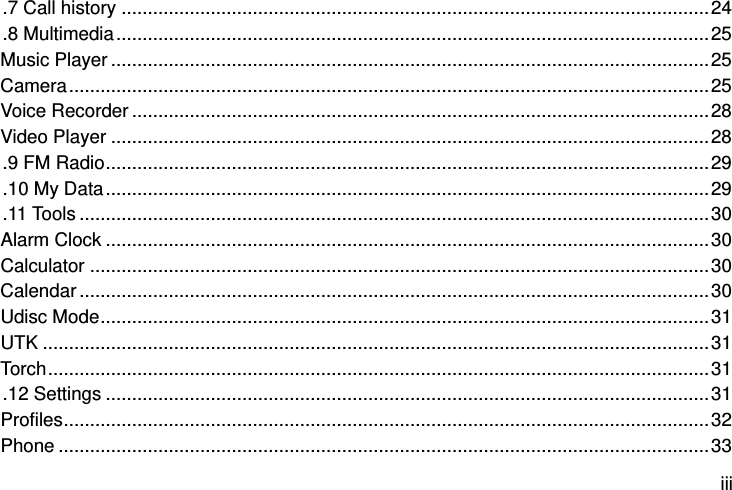  iii .7 Call history ................................................................................................................ 24 .8 Multimedia ................................................................................................................. 25 Music Player .................................................................................................................. 25 Camera .......................................................................................................................... 25 Voice Recorder .............................................................................................................. 28 Video Player .................................................................................................................. 28 .9 FM Radio ................................................................................................................... 29 .10 My Data ................................................................................................................... 29 .11 Tools ........................................................................................................................ 30 Alarm Clock ................................................................................................................... 30 Calculator ...................................................................................................................... 30 Calendar ........................................................................................................................ 30 Udisc Mode .................................................................................................................... 31 UTK ............................................................................................................................... 31 Torch .............................................................................................................................. 31 .12 Settings ................................................................................................................... 31 Profiles ........................................................................................................................... 32 Phone ............................................................................................................................ 33 