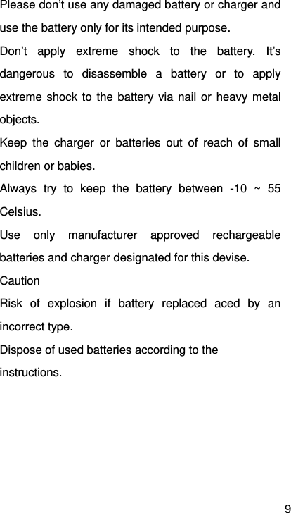 9  Please don’t use any damaged battery or charger and use the battery only for its intended purpose. Don’t apply extreme shock to the battery. It’s dangerous to disassemble a battery or to apply extreme shock to the battery via nail or heavy metal objects. Keep the charger or batteries out of reach of small children or babies. Always try to keep the battery between -10 ~ 55 Celsius. Use only manufacturer approved rechargeable batteries and charger designated for this devise. Caution Risk of explosion if battery replaced aced by an incorrect type.   Dispose of used batteries according to the   instructions.   