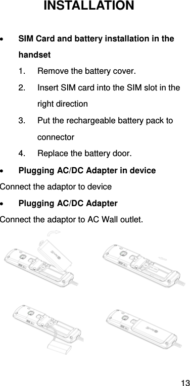 13 INSTALLATION   SIM Card and battery installation in the handset 1.  Remove the battery cover. 2.  Insert SIM card into the SIM slot in the right direction   3.  Put the rechargeable battery pack to connector  4.  Replace the battery door.  Plugging AC/DC Adapter in device Connect the adaptor to device  Plugging AC/DC Adapter Connect the adaptor to AC Wall outlet.            