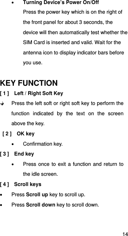 14  Turning Device’s Power On/Off Press the power key which is on the right of the front panel for about 3 seconds, the device will then automatically test whether the SIM Card is inserted and valid. Wait for the antenna icon to display indicator bars before you use.  KEY FUNCTION [ 1 ]    Left / Right Soft Key  Press the left soft or right soft key to perform the function indicated by the text on the screen above the key.  [ 2 ]  OK key   Confirmation key. [ 3 ]    End key   Press once to exit a function and return to the idle screen. [ 4 ]    Scroll keys  Press Scroll up key to scroll up.  Press Scroll down key to scroll down. 