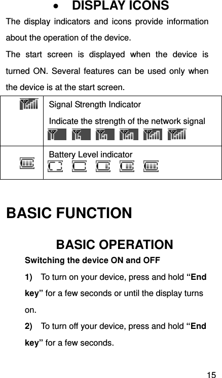 15  DISPLAY ICONS The display indicators and icons provide information about the operation of the device. The start screen is displayed when the device is turned ON. Several features can be used only when the device is at the start screen.  Signal Strength Indicator Indicate the strength of the network signal   Battery Level indicator   BASIC FUNCTION BASIC OPERATION Switching the device ON and OFF     1)  To turn on your device, press and hold “End key” for a few seconds or until the display turns on. 2)    To turn off your device, press and hold “End key” for a few seconds.   