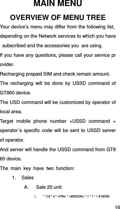 16 MAIN MENU OVERVIEW OF MENU TREE Your device’s menu may differ from the following list, depending on the Network services to which you have  subscribed and the accessories you  are using.   If you have any questions, please call your service provider. Recharging prepaid SIM and check remain amount. The recharging will be done by USSD command of GT860 device. The USD command will be customized by operator of local area. Target mobile phone number +USSD command + operator`s specific code will be sent to USSD server of operator. And server will handle the USSD command from GT860 device. The main key have two function: 1. Sales A.  Sale 20 unit i.  * 118 * 4 * &lt;PIN&gt; * &lt;MSISDN&gt; * 1 * 1 * 1 # SEND   