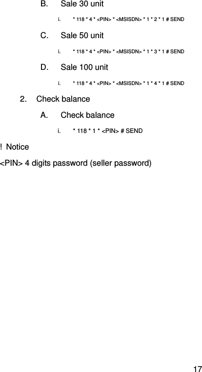 17 B.  Sale 30 unit i.  * 118 * 4 * &lt;PIN&gt; * &lt;MSISDN&gt; * 1 * 2 * 1 # SEND   C.  Sale 50 unit i.  * 118 * 4 * &lt;PIN&gt; * &lt;MSISDN&gt; * 1 * 3 * 1 # SEND   D.  Sale 100 unit i.  * 118 * 4 * &lt;PIN&gt; * &lt;MSISDN&gt; * 1 * 4 * 1 # SEND   2. Check balance A. Check balance i.  * 118 * 1 * &lt;PIN&gt; # SEND ! Notice &lt;PIN&gt; 4 digits password (seller password)    