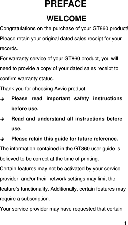 1 PREFACE WELCOME Congratulations on the purchase of your GT860 product! Please retain your original dated sales receipt for your records. For warranty service of your GT860 product, you will need to provide a copy of your dated sales receipt to confirm warranty status. Thank you for choosing Avvio product.  Please read important safety instructions before use.  Read and understand all instructions before use.  Please retain this guide for future reference. The information contained in the GT860 user guide is believed to be correct at the time of printing. Certain features may not be activated by your service provider, and/or their network settings may limit the feature’s functionality. Additionally, certain features may require a subscription. Your service provider may have requested that certain 