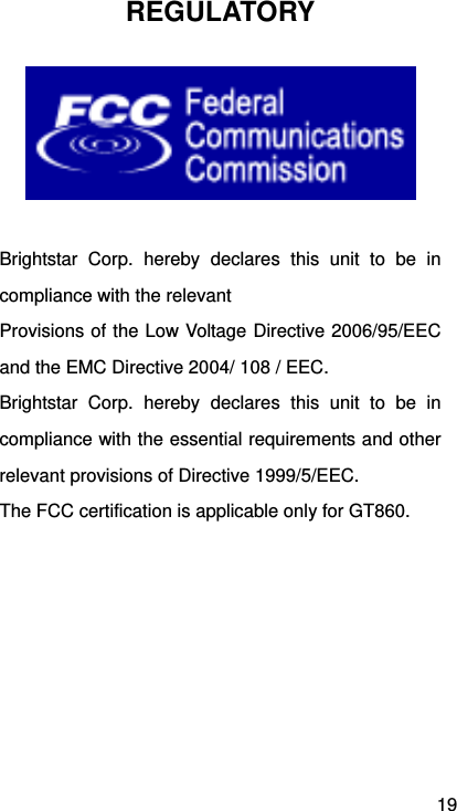 19 REGULATORY   Brightstar Corp. hereby declares this unit to be in compliance with the relevant Provisions of the Low Voltage Directive 2006/95/EEC and the EMC Directive 2004/ 108 / EEC. Brightstar Corp. hereby declares this unit to be in compliance with the essential requirements and other relevant provisions of Directive 1999/5/EEC.   The FCC certification is applicable only for GT860. 