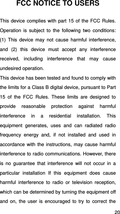 20 FCC NOTICE TO USERS This device complies with part 15 of the FCC Rules. Operation is subject to the following two conditions: (1) This device may not cause harmful interference, and (2) this device must accept any interference received, including interference that may cause undesired operation. This device has been tested and found to comply with the limits for a Class B digital device, pursuant to Part 15 of the FCC Rules. These limits are designed to provide reasonable protection against harmful interference in a residential installation. This equipment generates, uses and can radiated radio frequency energy and, if not installed and used in accordance with the instructions, may cause harmful interference to radio communications. However, there is no guarantee that interference will not occur in a particular installation If this equipment does cause harmful interference to radio or television reception, which can be determined by turning the equipment off and on, the user is encouraged to try to correct the 